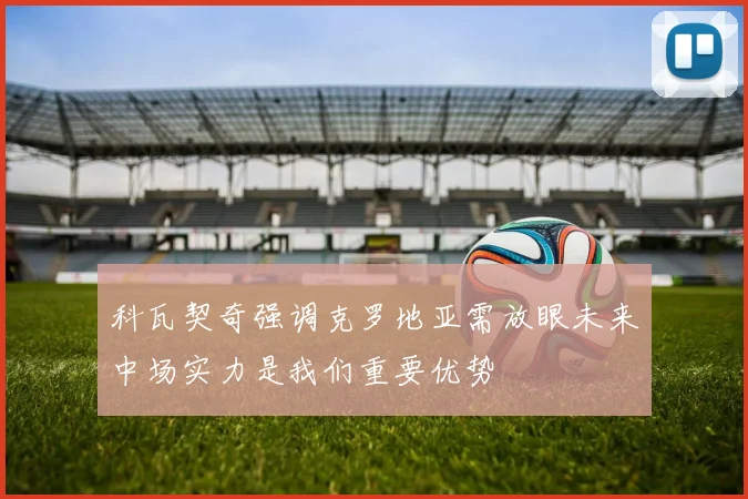 科瓦契奇强调克罗地亚需放眼未来中场实力是我们重要优势
