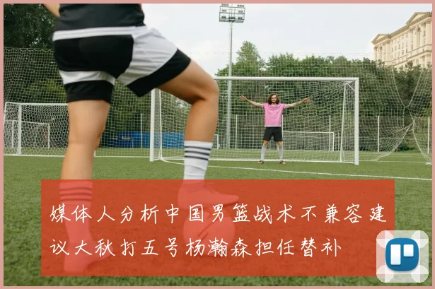 媒体人分析中国男篮战术不兼容建议大秋打五号杨瀚森担任替补