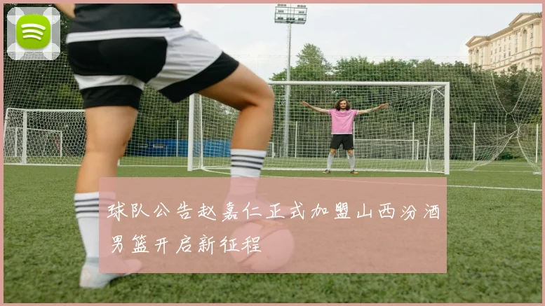 球队公告赵嘉仁正式加盟山西汾酒男篮开启新征程