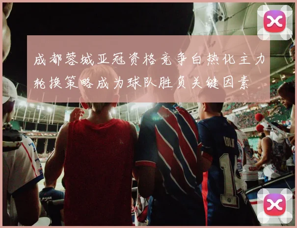 成都蓉城亚冠资格竞争白热化主力轮换策略成为球队胜负关键因素