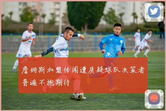 詹姆斯加盟传闻遭质疑球队决策者普遍不抱期待