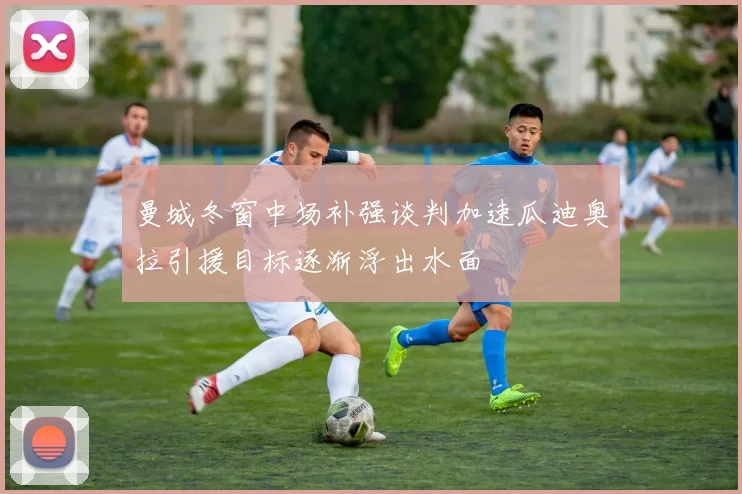 曼城冬窗中场补强谈判加速瓜迪奥拉引援目标逐渐浮出水面