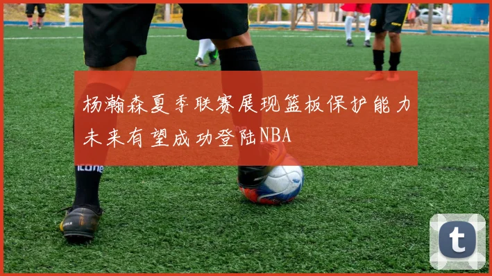 杨瀚森夏季联赛展现篮板保护能力未来有望成功登陆NBA