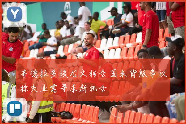 夸德拉多谈尤文转会国米背叛争议称失业需寻求新机会